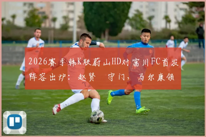 2026赛季韩K联蔚山HD对富川FC首发阵容出炉:赵贤祐守门,马尔康领衔攻击线,强阵对决看点解析