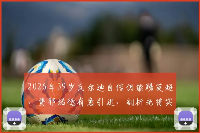 2026年39岁瓦尔迪自信仍能踢英超,费耶诺德有意引进,剖析老将实力评估与荷甲适应性