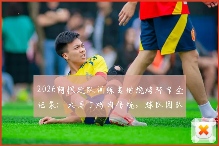 2026阿根廷队训练基地烧烤环节全记录：大马丁烤肉传统，球队团队氛围凝聚瞬间