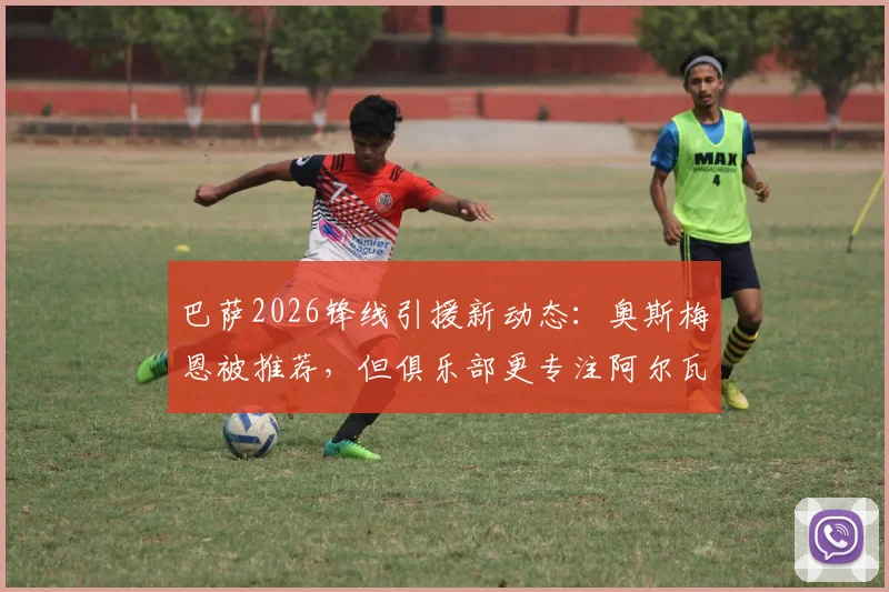 巴萨2026锋线引援新动态:奥斯梅恩被推荐,但俱乐部更专注阿尔瓦雷斯,交易可行性分析