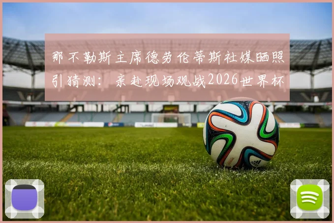 那不勒斯主席德劳伦蒂斯社媒晒照引猜测:亲赴现场观战2026世界杯焦点战,或考察比利时队中潜在引援目标