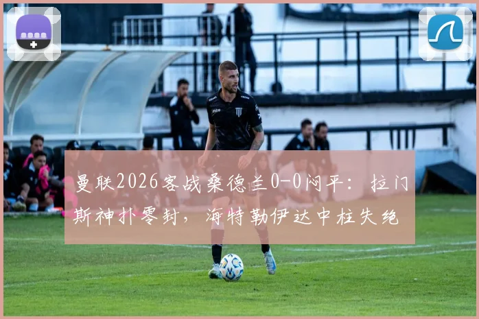 曼联2026客战桑德兰0-0闷平:拉门斯神扑零封,海特勒伊达中柱失绝杀,附全场战术分析与球员评分
