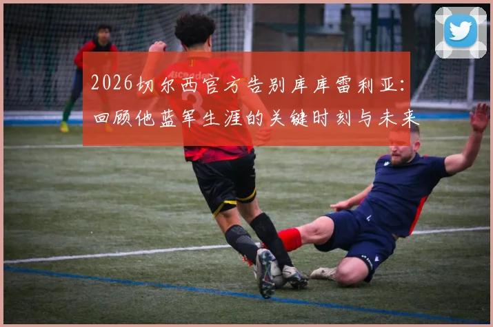 2026切尔西官方告别库库雷利亚：回顾他蓝军生涯的关键时刻与未来去向分析