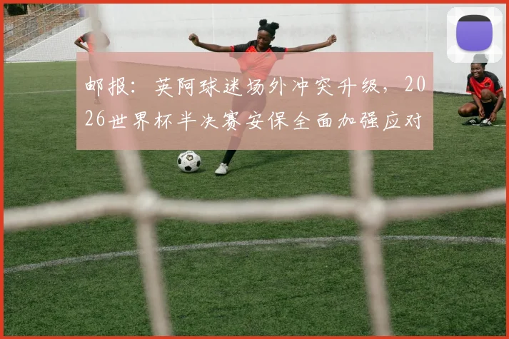 邮报：英阿球迷场外冲突升级，2026世界杯半决赛安保全面加强应对