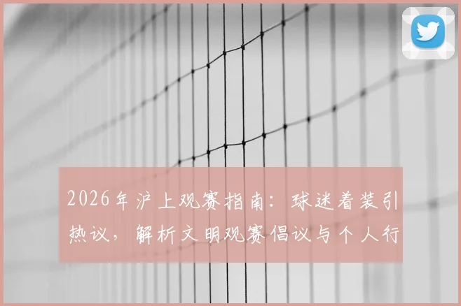 2026年沪上观赛指南：球迷着装引热议，解析文明观赛倡议与个人行为边界