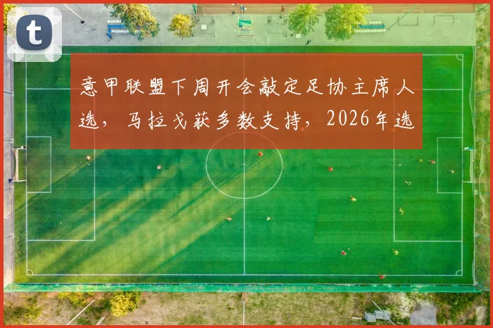 意甲联盟下周开会敲定足协主席人选，马拉戈获多数支持，2026年选举关键一步解析