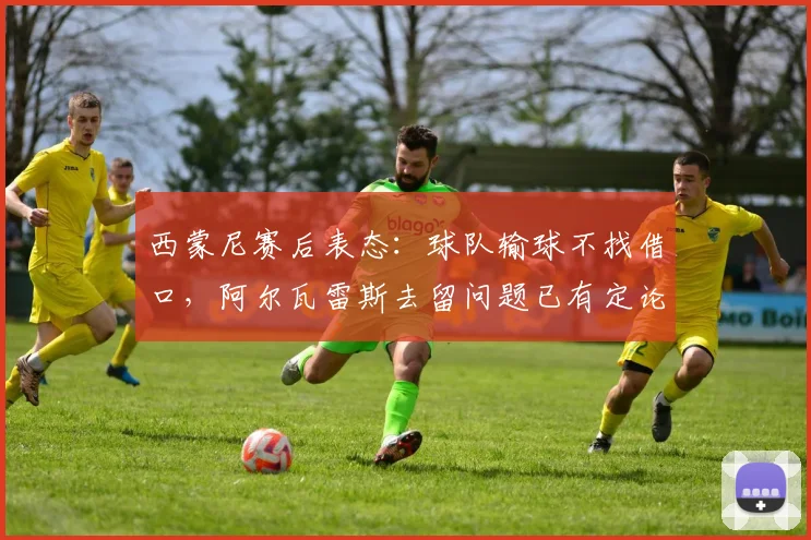 西蒙尼赛后表态：球队输球不找借口，阿尔瓦雷斯去留问题已有定论，马竞未来走向引关注