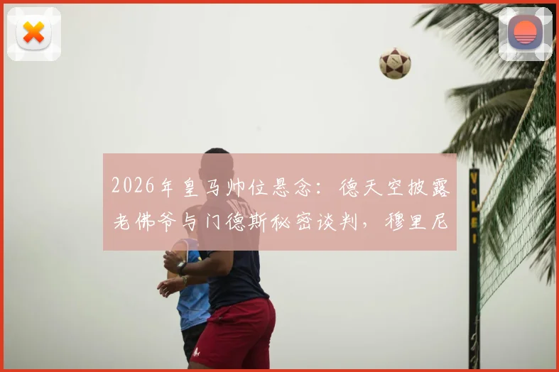 2026年皇马帅位悬念:德天空披露老佛爷与门德斯秘密谈判,穆里尼奥个人条款已达成