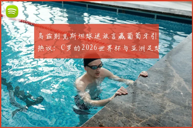 乌兹别克斯坦球迷放言赢葡萄牙引热议：C罗的2026世界杯与亚洲足球崛起之路