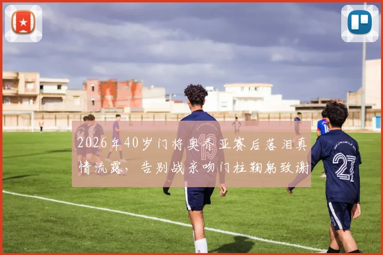 2026年40岁门将奥乔亚赛后落泪真情流露,告别战亲吻门柱鞠躬致谢引全网热议,这一幕为何如此动人?