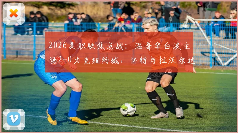 2026美职联焦点战：温哥华白浪主场2-0力克纽约城，怀特与拉沃尔达建功，赛后深度解析