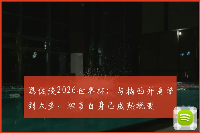恩佐谈2026世界杯:与梅西并肩学到太多,坦言自身已成熟蜕变