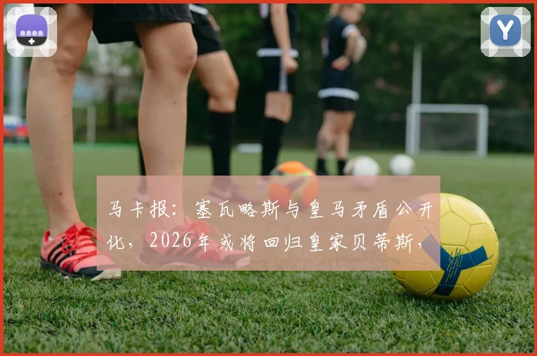马卡报:塞瓦略斯与皇马矛盾公开化,2026年或将回归皇家贝蒂斯,其经纪人已展开谈判