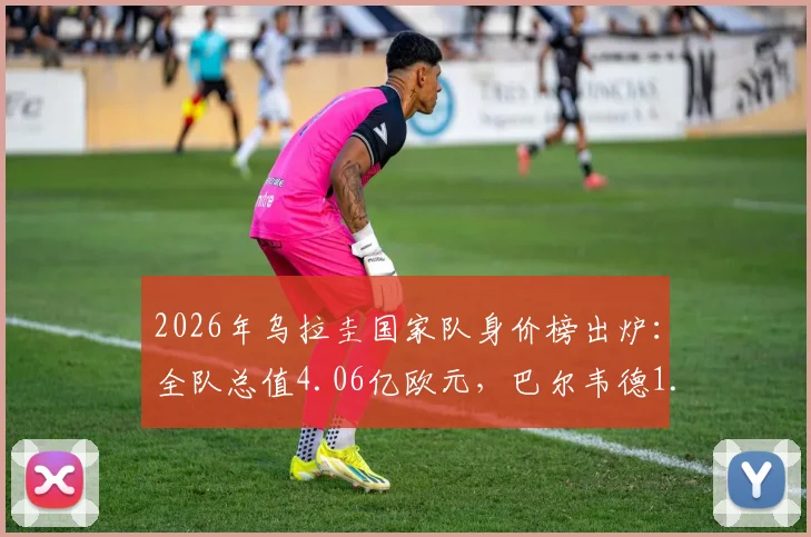2026年乌拉圭国家队身价榜出炉：全队总值4.06亿欧元，巴尔韦德1.2亿欧领衔，附球员身价排名详情