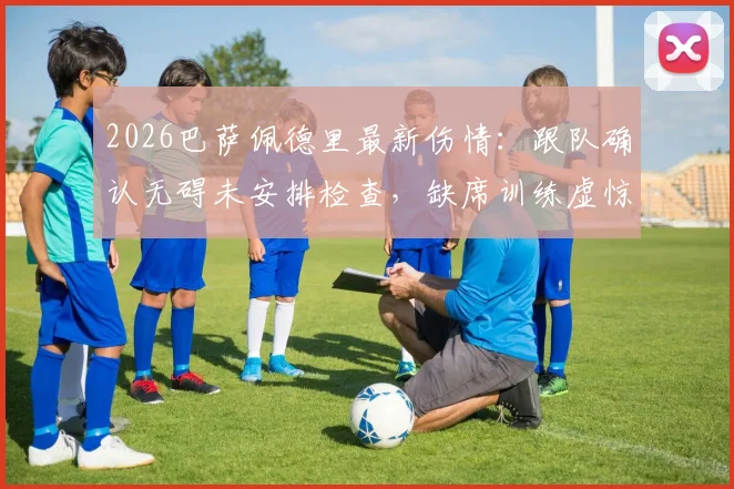 2026巴萨佩德里最新伤情：跟队确认无碍未安排检查，缺席训练虚惊一场