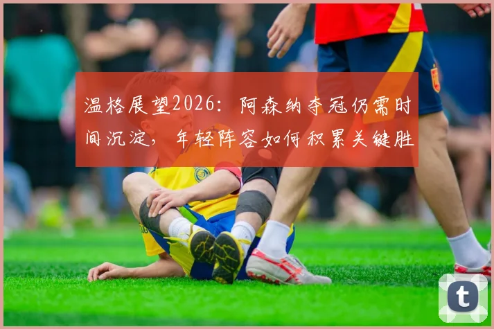 温格展望2026：阿森纳夺冠仍需时间沉淀，年轻阵容如何积累关键胜利经验？