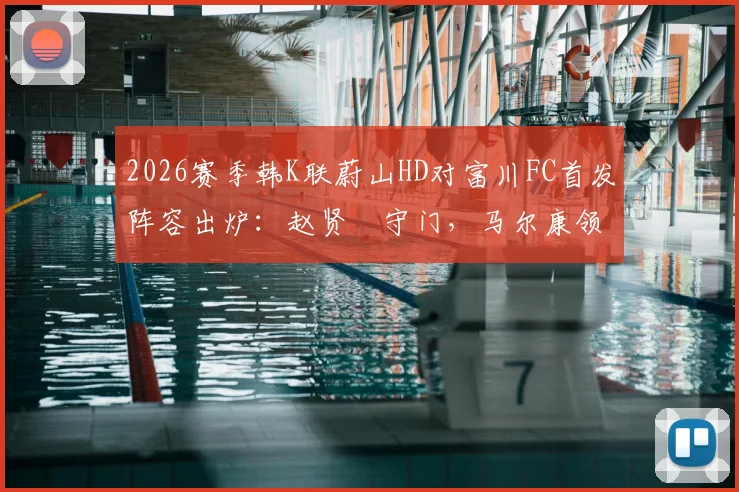 2026赛季韩K联蔚山HD对富川FC首发阵容出炉：赵贤祐守门，马尔康领衔攻击线，强阵对决看点解析