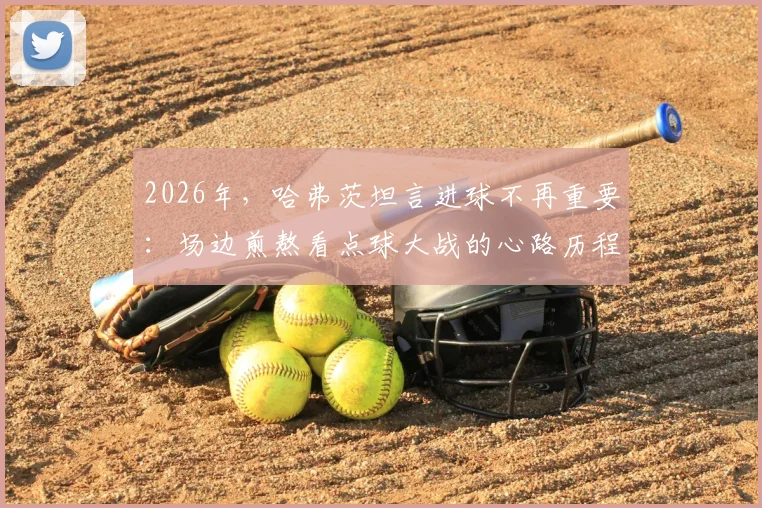 2026年,哈弗茨坦言进球不再重要:场边煎熬看点球大战的心路历程