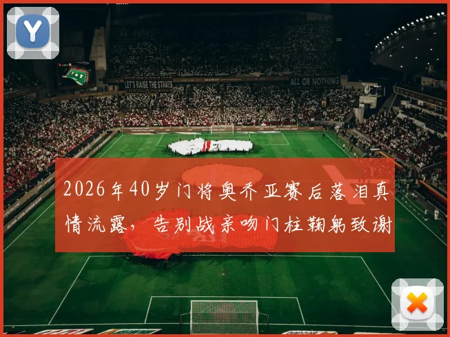 2026年40岁门将奥乔亚赛后落泪真情流露，告别战亲吻门柱鞠躬致谢引全网热议，这一幕为何如此动人？