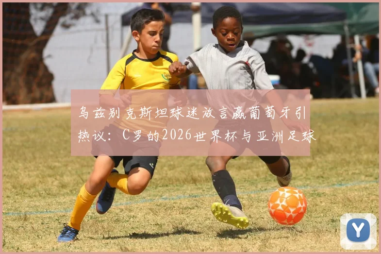 乌兹别克斯坦球迷放言赢葡萄牙引热议：C罗的2026世界杯与亚洲足球崛起之路