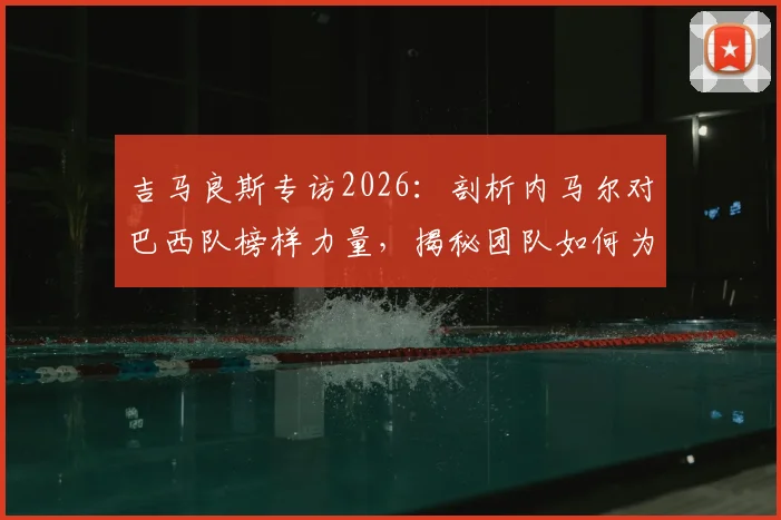 吉马良斯专访2026：剖析内马尔对巴西队榜样力量，揭秘团队如何为他创造最佳比赛环境与状态