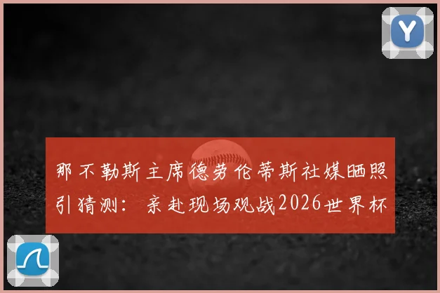 那不勒斯主席德劳伦蒂斯社媒晒照引猜测：亲赴现场观战2026世界杯焦点战，或考察比利时队中潜在引援目标