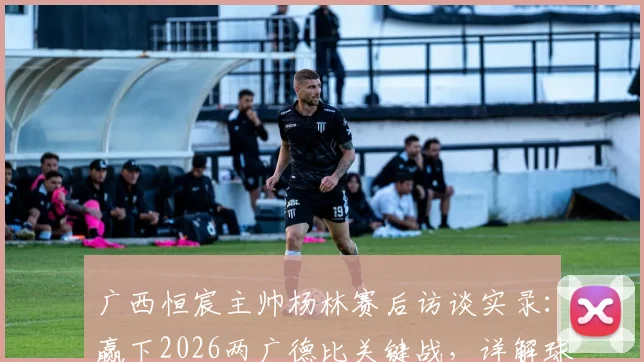 广西恒宸主帅杨林赛后访谈实录:赢下2026两广德比关键战,详解球队适应中甲节奏的三大变化与未来挑战