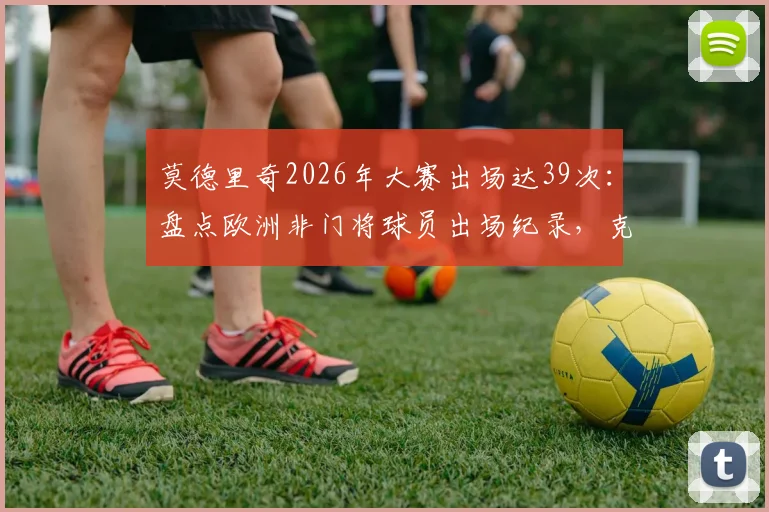 莫德里奇2026年大赛出场达39次:盘点欧洲非门将球员出场纪录,克罗地亚传奇位列C罗之后