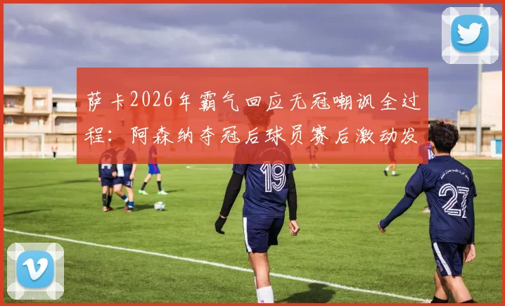 萨卡2026年霸气回应无冠嘲讽全过程:阿森纳夺冠后球员赛后激动发言视频引发热议