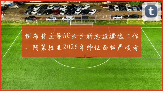 伊布将主导AC米兰新总监遴选工作，阿莱格里2026年帅位面临严峻考验