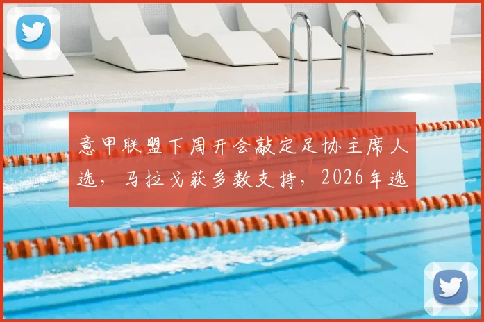 意甲联盟下周开会敲定足协主席人选，马拉戈获多数支持，2026年选举关键一步解析