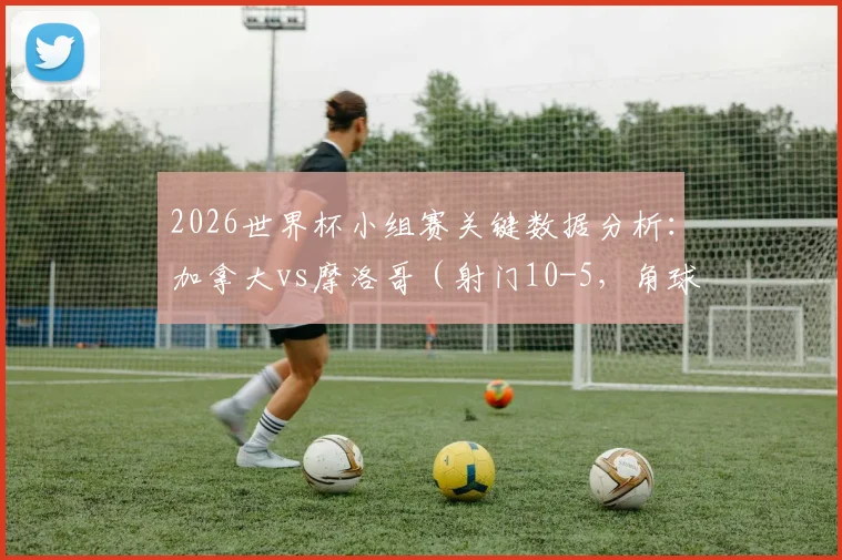 2026世界杯小组赛关键数据分析：加拿大vs摩洛哥（射门10-5，角球11-1）全方位战术解读