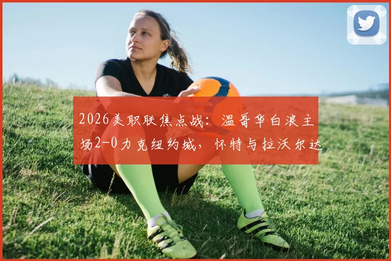 2026美职联焦点战:温哥华白浪主场2-0力克纽约城,怀特与拉沃尔达建功,赛后深度解析