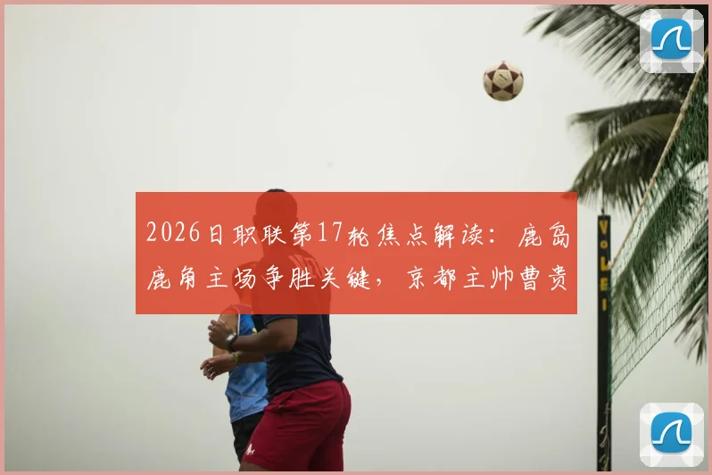 2026日职联第17轮焦点解读：鹿岛鹿角主场争胜关键，京都主帅曹贵裁离任影响球队表现