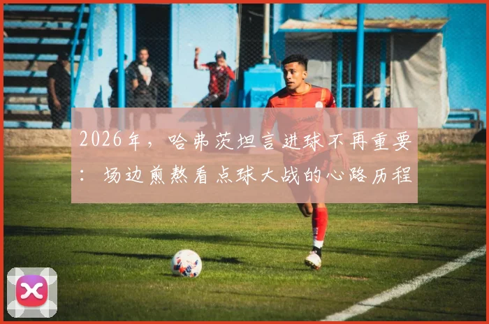 2026年，哈弗茨坦言进球不再重要：场边煎熬看点球大战的心路历程