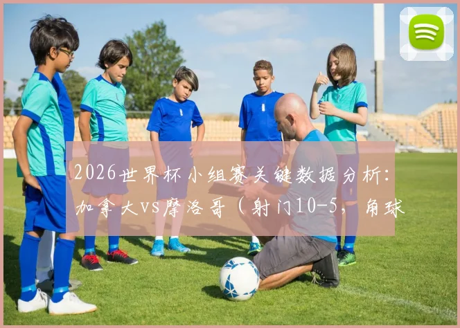 2026世界杯小组赛关键数据分析：加拿大vs摩洛哥（射门10-5，角球11-1）全方位战术解读