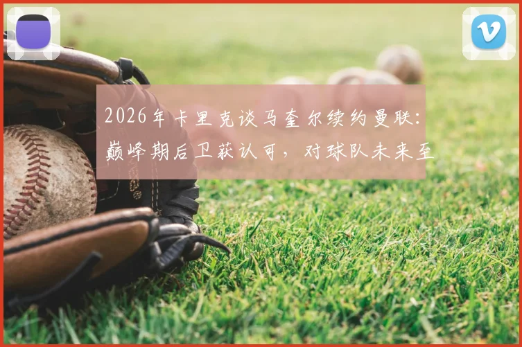 2026年卡里克谈马奎尔续约曼联:巅峰期后卫获认可,对球队未来至关重要