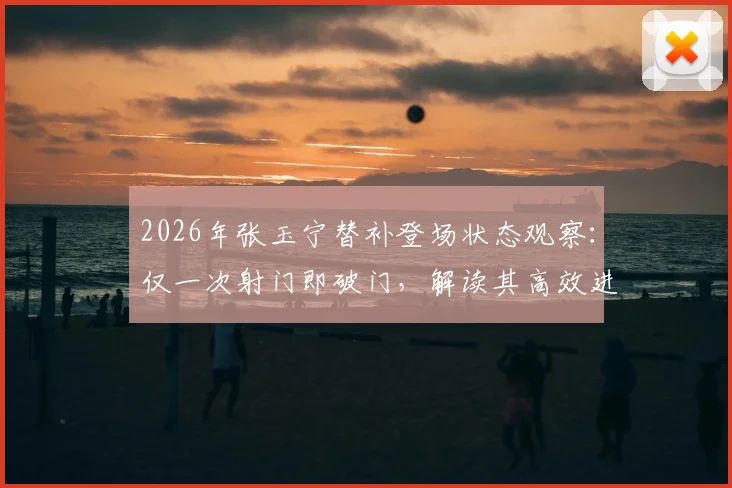 2026年张玉宁替补登场状态观察：仅一次射门即破门，解读其高效进球数据与技术特点