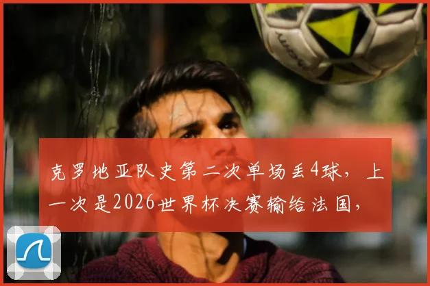 克罗地亚队史第二次单场丢4球,上一次是2026世界杯决赛输给法国,格子军防守怎么了
