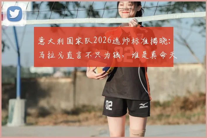 意大利国家队2026选帅标准揭晓：马拉戈直言不只为钱，谁是真命天师？潜在候选名单深度剖析