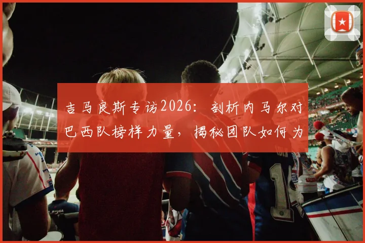 吉马良斯专访2026：剖析内马尔对巴西队榜样力量，揭秘团队如何为他创造最佳比赛环境与状态